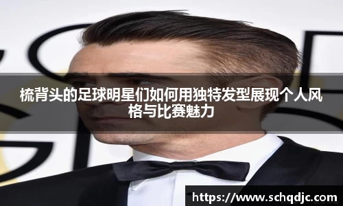 梳背头的足球明星们如何用独特发型展现个人风格与比赛魅力