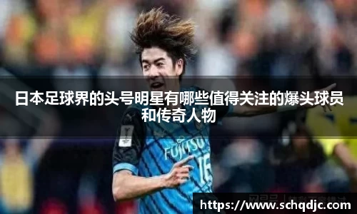 日本足球界的头号明星有哪些值得关注的爆头球员和传奇人物